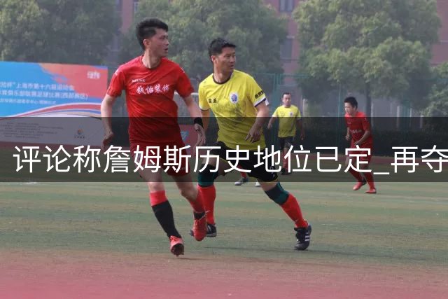 评论称詹姆斯历史地位已定 再夺冠仅锦上添花